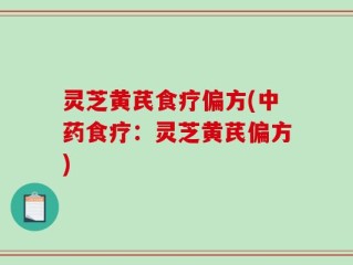 灵芝黄芪食疗偏方(中药食疗：灵芝黄芪偏方)