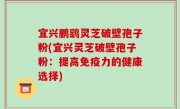 宜兴鹏鹞灵芝破壁孢子粉(宜兴灵芝破壁孢子粉：提高免疫力的健康选择)