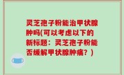 灵芝孢子粉能治甲状腺肿吗(可以考虑以下的新标题：灵芝孢子粉能否缓解甲状腺肿痛？)