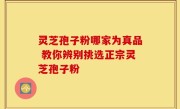 灵芝孢子粉哪家为真品 教你辨别挑选正宗灵芝孢子粉