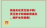 阴道炎吃灵芝孢子粉(灵芝孢子粉缓解阴道炎，保护女性健康)