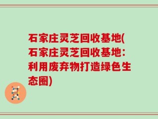 石家庄灵芝回收基地(石家庄灵芝回收基地：利用废弃物打造绿色生态圈)