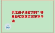 灵芝孢子油官方网？哪里能买到正宗灵芝孢子油