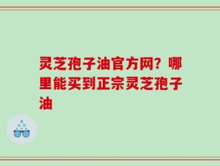 灵芝孢子油官方网？哪里能买到正宗灵芝孢子油
