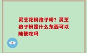 灵芝花粉孢子粉？灵芝孢子粉是什么东西可以随便吃吗