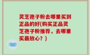 灵芝孢子粉去哪里买到正品的好(购买正品灵芝孢子粉推荐，去哪里买最放心？)