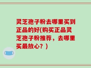 灵芝孢子粉去哪里买到正品的好(购买正品灵芝孢子粉推荐，去哪里买最放心？)