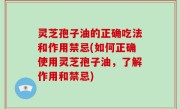灵芝孢子油的正确吃法和作用禁忌(如何正确使用灵芝孢子油，了解作用和禁忌)