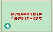 阳了能否喝灵芝孢子粉？孢子粉什么人适合吃