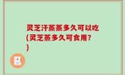 灵芝汗蒸蒸多久可以吃(灵芝蒸多久可食用？)