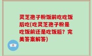 灵芝孢子粉饭前吃吃饭后吃(吃灵芝孢子粉是吃饭前还是吃饭后？完美答案解答)