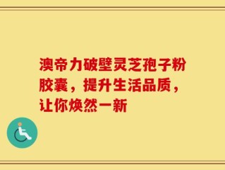 澳帝力破壁灵芝孢子粉胶囊，提升生活品质，让你焕然一新