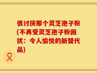 很讨厌那个灵芝孢子粉(不再受灵芝孢子粉困扰：令人愉悦的新替代品)