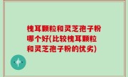 槐耳颗粒和灵芝孢子粉哪个好(比较槐耳颗粒和灵芝孢子粉的优劣)
