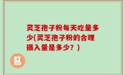 灵芝孢子粉每天吃量多少(灵芝孢子粉的合理摄入量是多少？)