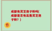 成都有灵芝孢子粉吗(成都是否有出售灵芝孢子粉？)