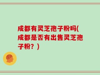 成都有灵芝孢子粉吗(成都是否有出售灵芝孢子粉？)