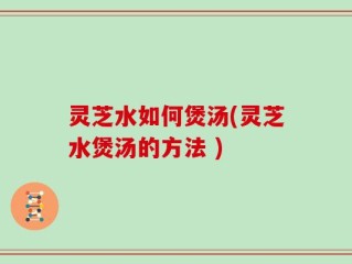 灵芝水如何煲汤(灵芝水煲汤的方法 )