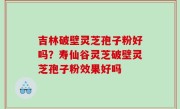 吉林破壁灵芝孢子粉好吗？寿仙谷灵芝破壁灵芝孢子粉效果好吗