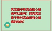 灵芝孢子粉高血压心脏病可以用吗？探究灵芝孢子粉对高血压和心脏病的功效？