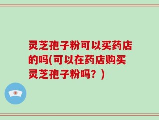 灵芝孢子粉可以买药店的吗(可以在药店购买灵芝孢子粉吗？)