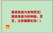 提高免疫力食物灵芝(提高免疫力的利器，灵芝，让你健康无忧！)
