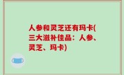 人参和灵芝还有玛卡(三大滋补佳品：人参、灵芝、玛卡)