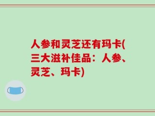 人参和灵芝还有玛卡(三大滋补佳品：人参、灵芝、玛卡)