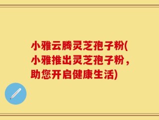 小雅云腾灵芝孢子粉(小雅推出灵芝孢子粉，助您开启健康生活)