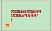 灵芝泡水的灵芝能吃吗(灵芝泡水可食用吗？)