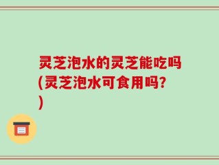 灵芝泡水的灵芝能吃吗(灵芝泡水可食用吗？)