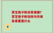 灵芝孢子粉日常保健？灵芝孢子粉功效与作用及用量是什么