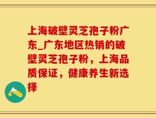 上海破壁灵芝孢子粉广东_广东地区热销的破壁灵芝孢子粉，上海品质保证，健康养生新选择