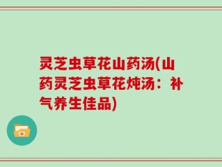 灵芝虫草花山药汤(山药灵芝虫草花炖汤：补气养生佳品)