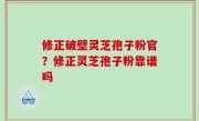 修正破壁灵芝孢子粉官？修正灵芝孢子粉靠谱吗