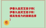 伊春九鑫灵芝孢子粉(伊春九鑫灵芝孢子粉：提高免疫力的健康选择)
