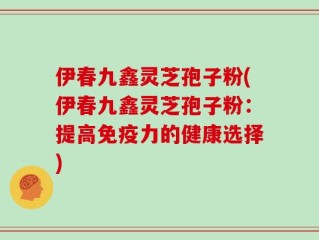 伊春九鑫灵芝孢子粉(伊春九鑫灵芝孢子粉：提高免疫力的健康选择)