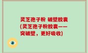 灵芝孢子粉 破壁胶囊(灵芝孢子粉胶囊——突破壁，更好吸收)