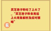灵芝孢子粉吃了上火了_“灵芝孢子粉食用后上火现象解析及应对策略”