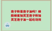 孢子粉是孢子油吗？蜂胶蜂蜜加灵芝孢子粉加灵芝孢子油一起吃功效
