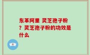 东革阿里 灵芝孢子粉？灵芝孢子粉的功效是什么