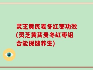 灵芝黄芪麦冬红枣功效(灵芝黄芪麦冬红枣组合能保健养生)