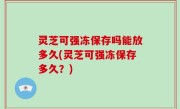 灵芝可强冻保存吗能放多久(灵芝可强冻保存多久？)