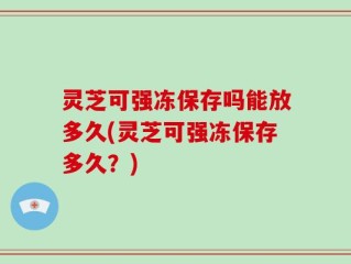 灵芝可强冻保存吗能放多久(灵芝可强冻保存多久？)