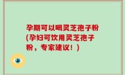 孕期可以喝灵芝孢子粉(孕妇可饮用灵芝孢子粉，专家建议！)