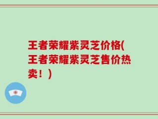 王者荣耀紫灵芝价格(王者荣耀紫灵芝售价热卖！)