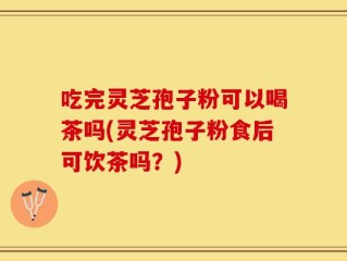 吃完灵芝孢子粉可以喝茶吗(灵芝孢子粉食后可饮茶吗？)