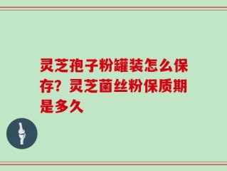 灵芝孢子粉罐装怎么保存？灵芝菌丝粉保质期是多久