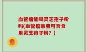 血管瘤能喝灵芝孢子粉吗(血管瘤患者可否食用灵芝孢子粉？)