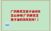 广药牌灵芝孢子油功效怎么样呀(广药牌灵芝孢子油的功效怎样？)